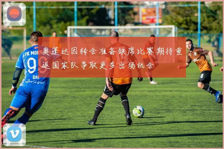 奥蓬达因转会准备缺席比赛期待重返国家队争取更多出场机会