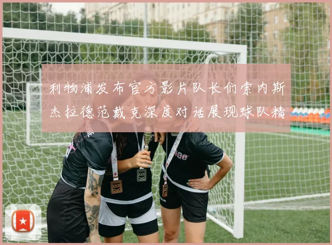 利物浦发布官方影片队长们索内斯杰拉德范戴克深度对话展现球队精神